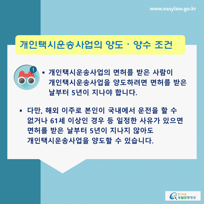 개인택시운송사업의 양도, 양수 조건: 개인택시운송사업의 면허를 받은 사람이 개인택시운송사업을 양도하려면 면허를 받은 날부터 5년이 지나야 합니다. 다만, 해외 이주로 본인이 국내에서 운전을 할 수 없거나 61세 이상인 경우 등 일정한 사유가 있으면 면허를 받은 날부터 5년이 지나지 않아도 개인택시운송사업을 양도할 수 있습니다.